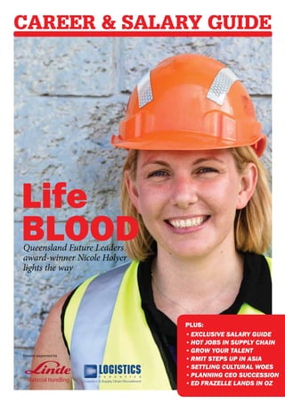 Career & Salary Guide




Life
Blood
Queensland Future Leaders
award-winner Nicole Holyer
lights the way




                             PLUS:
                             •	Exclusive Salary Guide
                             •	Hot jobs in supply chain
                             •	Grow your talent
Proudly supported by
                             •	RMIT steps up in Asia
                             •	settling cultural woes
                             •	Planning CEO succession
                             •	Ed Frazelle lands in Oz
 