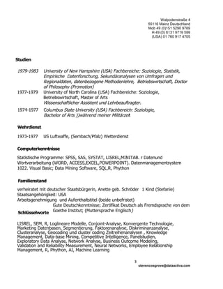 Walpodenstraße 4
55116 Mainz Deutschland
Mob 49 (0)151 5290 9769
H 49 (0) 6131 9719 599
(USA) 01 760 917 4705
1979-1983 University of New Hampshire (USA) Fachbereiche: Soziologie, Statistik,
Empirische Datenforschung, Sekundäranalysen von Umfragen und
Regionaldaten, datenbezogene Methodenlehre, Betriebswirtschaft, Doctor
of Philosophy (Promotion)
1977-1979 University of North Carolina (USA) Fachbereiche: Soziologie,
Betriebswirtschaft, Master of Arts
Wissenschaftlicher Assistent und Lehrbeauftragter.
1973-1977 US Luftwaffe, (Sembach/Pfalz) Wetterdienst
Statistische Programme: SPSS, SAS, SYSTAT, LISREL,MINITAB. r Datenund
Wortverarbeitung (WORD, ACCESS,EXCEL,POWERPOINT). Datenmanagementsystem
1022. Visual Basic; Data Mining Software, SQL,R, Phython
verheiratet mit deutscher Staatsbürgerin, Anette geb. Schröder 1 Kind (Stefanie)
Staatsangehörigkeit: USA
Arbeitsgenehmigung und Aufenthaltstitel (beide unbefristet)
Gute Deutschkenntnisse; Zertifikat Deutsch als Fremdsprache von dem
Goethe Institut; (Muttersprache Englisch)
LISREL, SEM, R, Loglineare Modelle, Conjoint-Analyse, Konvergente Technologie,
Marketing Datenbasen, Segmentierung, Faktorenanalyse, Diskriminanzanalyse,
Clusteranalyse, Geocoding und cluster coding Zeitreihenanalysen , Knowledge
Management, Data-base Mining, Competitive Intelligence, Panelstudien,
Exploratory Data Analyse, Network Analyse, Business Outcome Modeling,
Validation and Reliability Measurement, Neural Networks, Employee Relationship
Management, R, Phython, AI, Machine Learning
3
stevencosgrove@dataactiva.com
1974-1977 Columbus State University (USA) Fachbereich: Soziologie,
Bachelor of Arts ))während meiner Militärzeit
Wehrdienst
Computerkenntnisse
Familienstand
Schlüsselworte
Studien
 