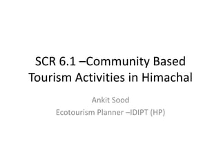 SCR 6.1 –Community Based
Tourism Activities in Himachal
Ankit Sood
Ecotourism Planner –IDIPT (HP)
 