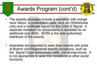Awards Program (cont’d) The awards packages include a medallion with orange neck ribbon, a presentation case, stick pin (Wahatchee only) and a certificate signed by the Chief of Signal.  A separate medallion for presentation is available for an additional cost ($25).  SCRA is the sole authorized distributor of the awards. Awardees are expected to wear their awards with pride at Branch and Regimental specific occasions, such as the  Signal Corps anniversary balls, unit dining-in/outs.  It is not appropriate to wear the medallions at other social functions. 