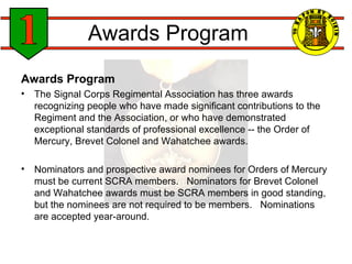 Awards Program Awards Program The Signal Corps Regimental Association has three awards recognizing people who have made significant contributions to the Regiment and the Association, or who have demonstrated exceptional standards of professional excellence -- the Order of Mercury, Brevet Colonel and Wahatchee awards. Nominators and prospective award nominees for Orders of Mercury must be current SCRA members.   Nominators for Brevet Colonel and Wahatchee awards must be SCRA members in good standing, but the nominees are not required to be members.   Nominations are accepted year-around. 