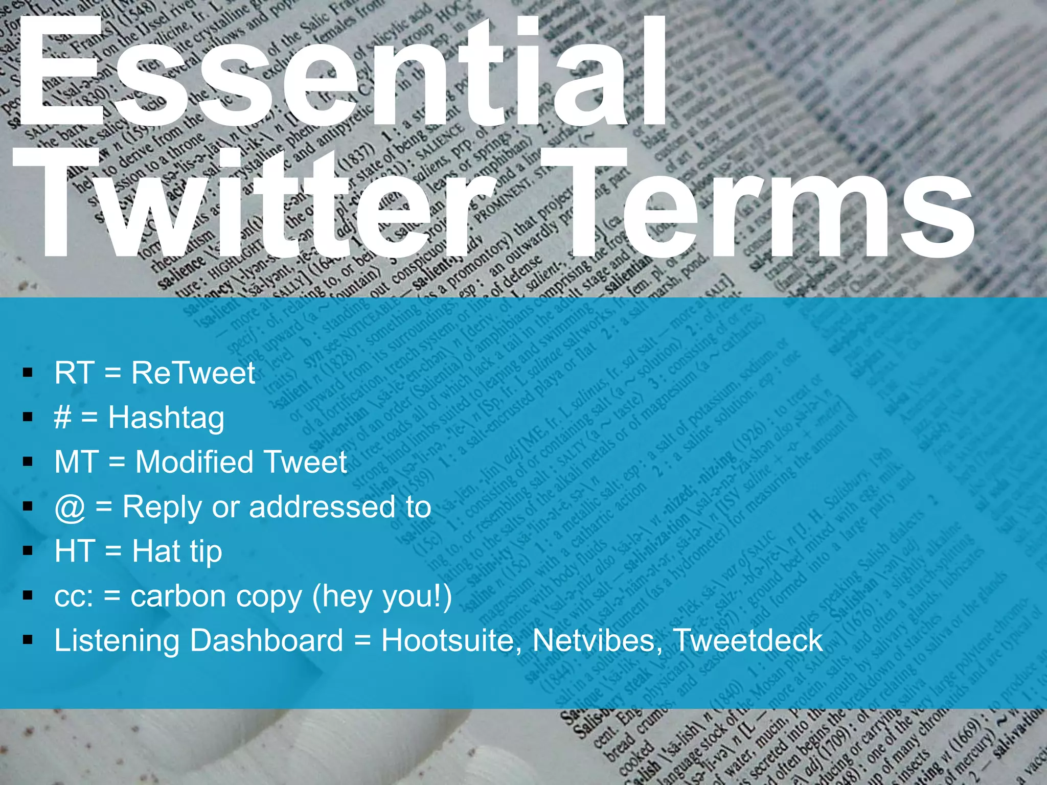 Essential
Twitter Terms
 RT = ReTweet
 # = Hashtag
 MT = Modified Tweet
 @ = Reply or addressed to
 HT = Hat tip
 cc: = carbon copy (hey you!)
 Listening Dashboard = Hootsuite, Netvibes, Tweetdeck
 