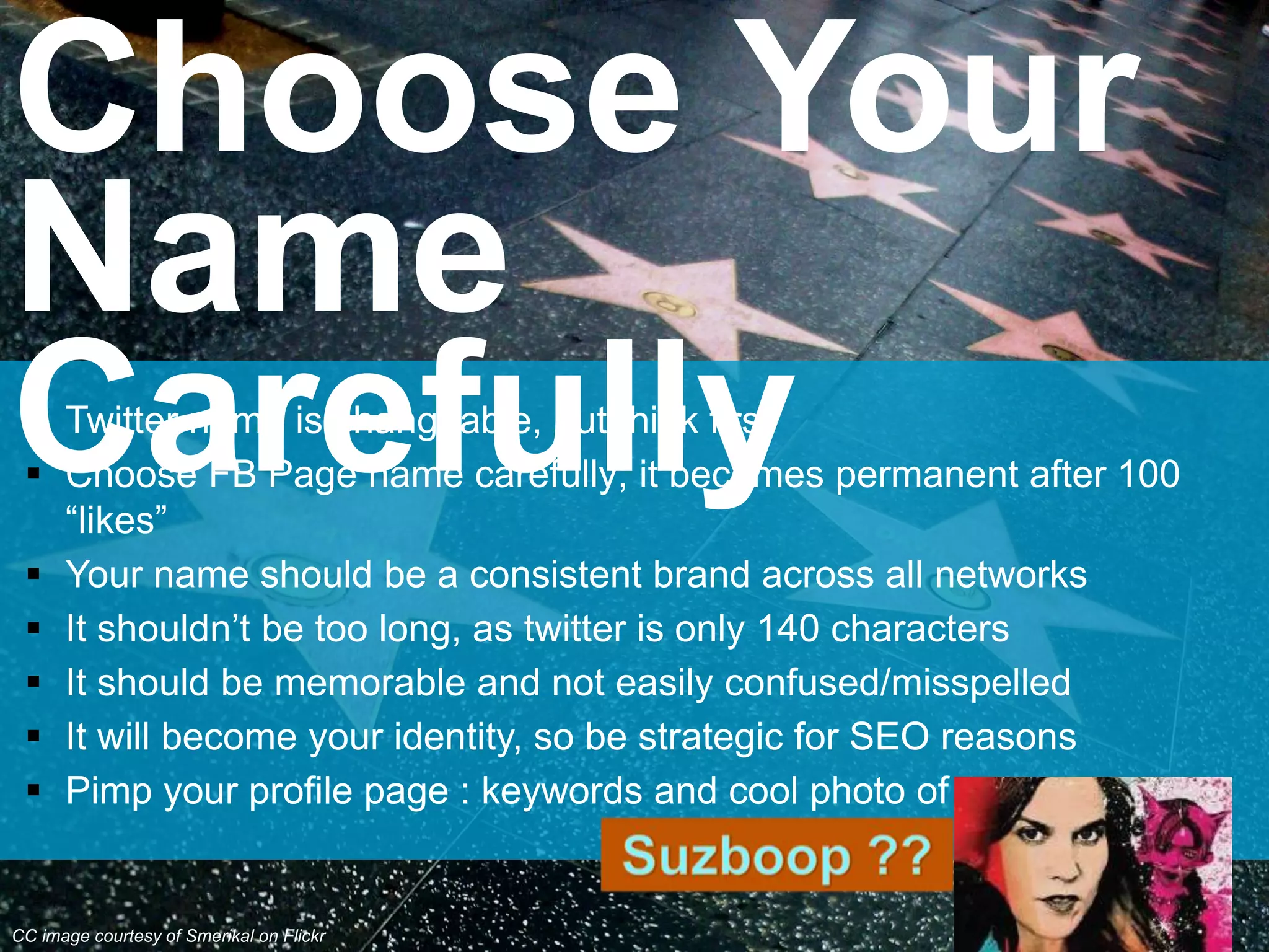  Twitter name is changeable, but think first
 Choose FB Page name carefully; it becomes permanent after 100
“likes”
 Your name should be a consistent brand across all networks
 It shouldn’t be too long, as twitter is only 140 characters
 It should be memorable and not easily confused/misspelled
 It will become your identity, so be strategic for SEO reasons
 Pimp your profile page : keywords and cool photo of you
Choose Your
Name
Carefully
CC image courtesy of Smerikal on Flickr
 