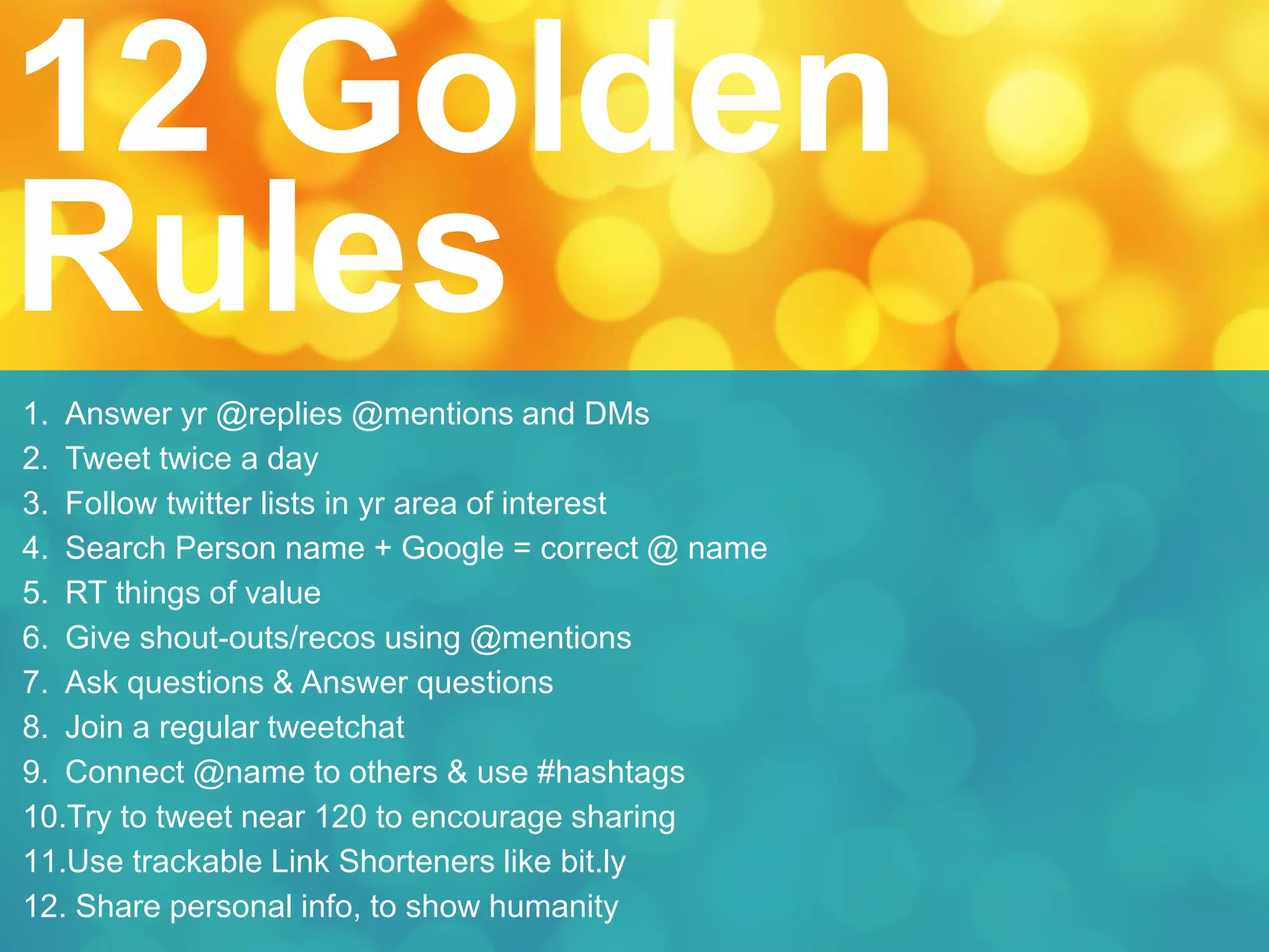 1. Answer yr @replies @mentions and DMs
2. Tweet twice a day
3. Follow twitter lists in yr area of interest
4. Search Person name + Google = correct @ name
5. RT things of value
6. Give shout-outs/recos using @mentions
7. Ask questions & Answer questions
8. Join a regular tweetchat
9. Connect @name to others & use #hashtags
10.Try to tweet near 120 to encourage sharing
11.Use trackable Link Shorteners like bit.ly
12. Share personal info, to show humanity
12 Golden
Rules
 
