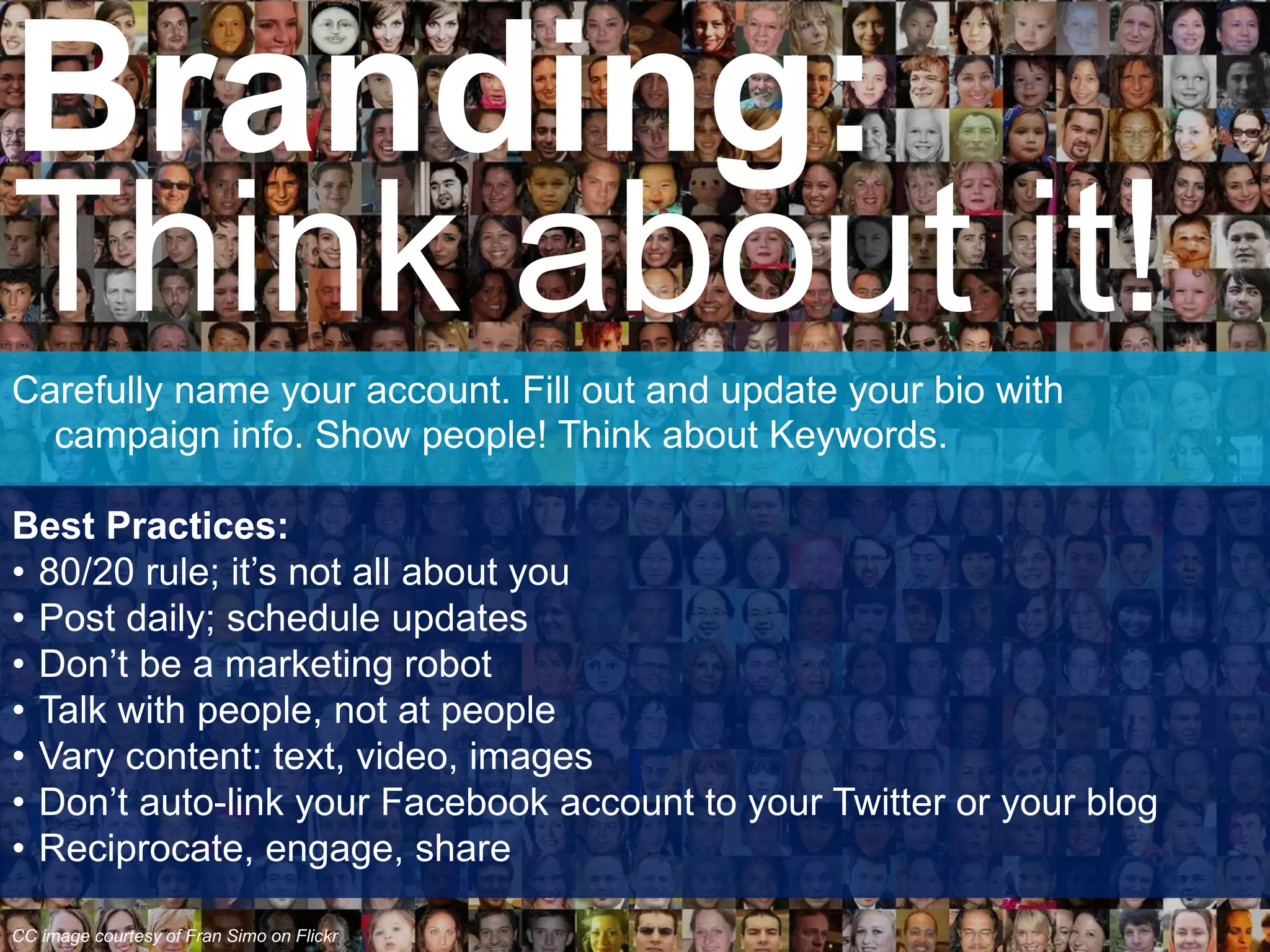 Carefully name your account. Fill out and update your bio with
campaign info. Show people! Think about Keywords.
Best Practices:
• 80/20 rule; it’s not all about you
• Post daily; schedule updates
• Don’t be a marketing robot
• Talk with people, not at people
• Vary content: text, video, images
• Don’t auto-link your Facebook account to your Twitter or your blog
• Reciprocate, engage, share
Branding:
Think about it!
CC image courtesy of Fran Simo on Flickr
 