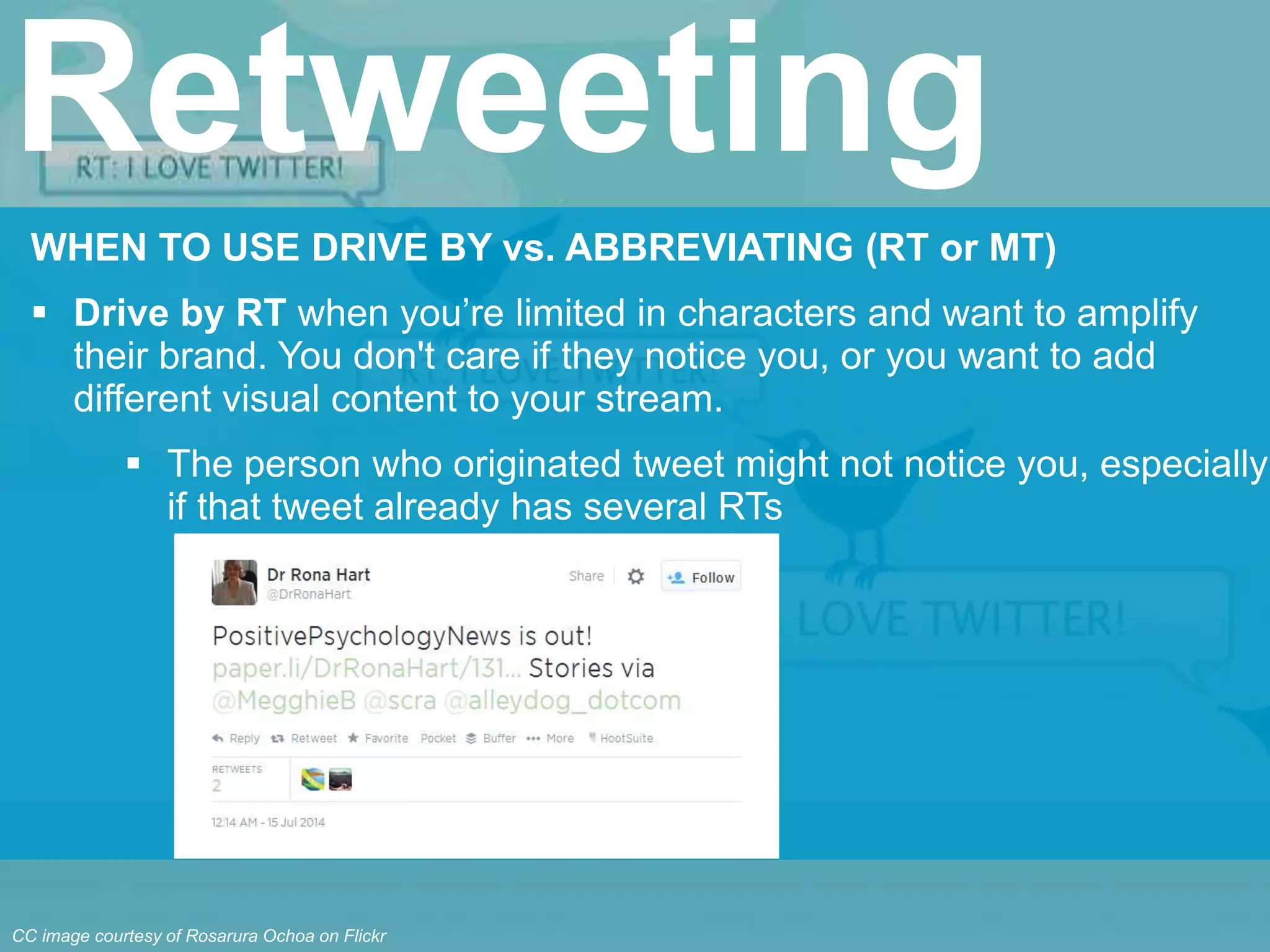 WHEN TO USE DRIVE BY vs. ABBREVIATING (RT or MT)
 Drive by RT when you’re limited in characters and want to amplify
their brand. You don't care if they notice you, or you want to add
different visual content to your stream.
 The person who originated tweet might not notice you, especially
if that tweet already has several RTs
Retweeting
CC image courtesy of Rosarura Ochoa on Flickr
 