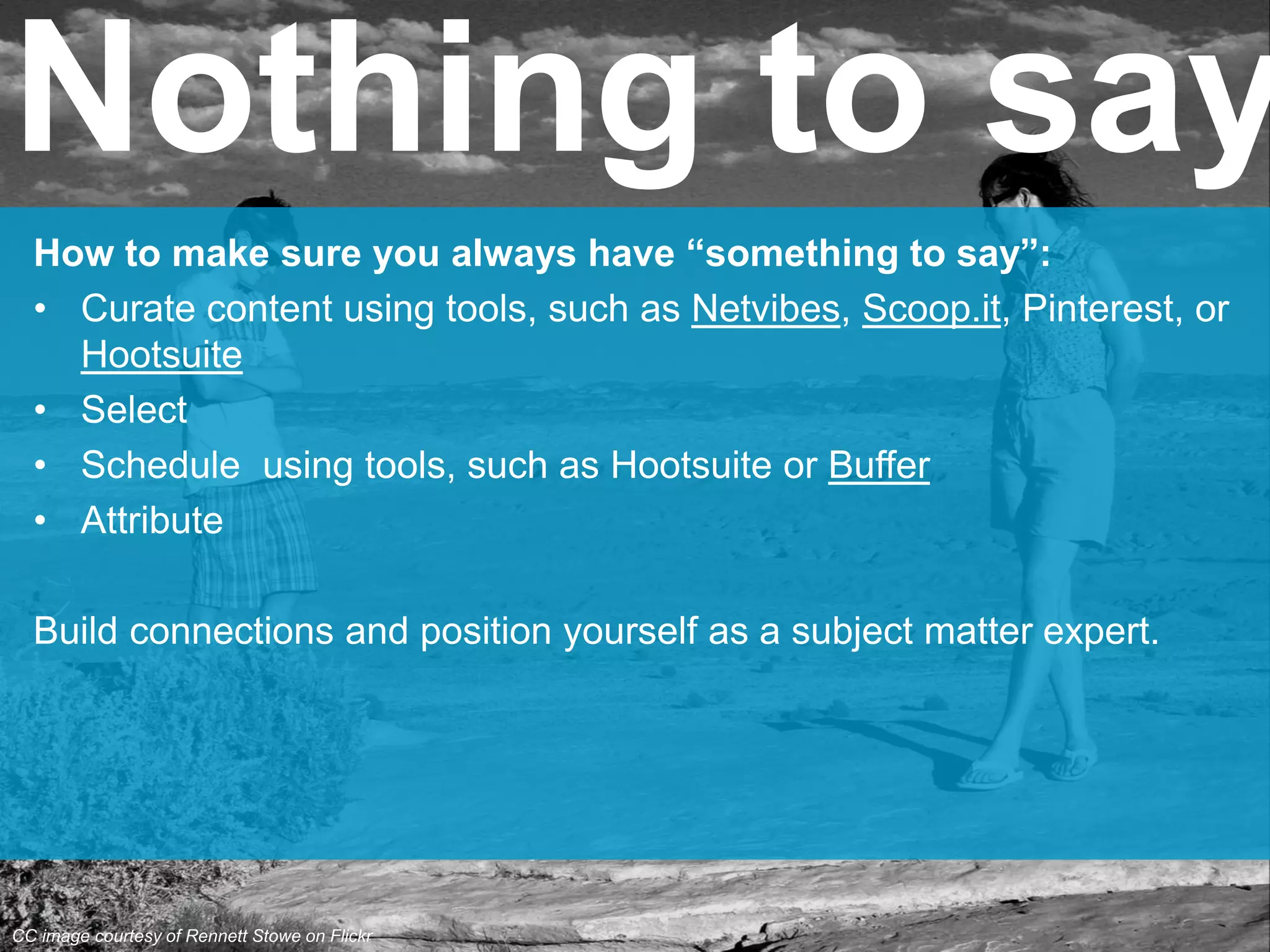 How to make sure you always have “something to say”:
• Curate content using tools, such as Netvibes, Scoop.it, Pinterest, or
Hootsuite
• Select
• Schedule using tools, such as Hootsuite or Buffer
• Attribute
Build connections and position yourself as a subject matter expert.
Nothing to say
CC image courtesy of Rennett Stowe on Flickr
 