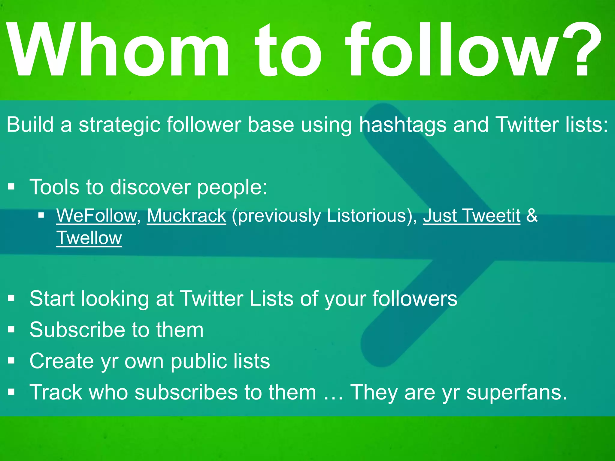 Build a strategic follower base using hashtags and Twitter lists:
 Tools to discover people:
 WeFollow, Muckrack (previously Listorious), Just Tweetit &
Twellow
 Start looking at Twitter Lists of your followers
 Subscribe to them
 Create yr own public lists
 Track who subscribes to them … They are yr superfans.
Whom to follow?
 
