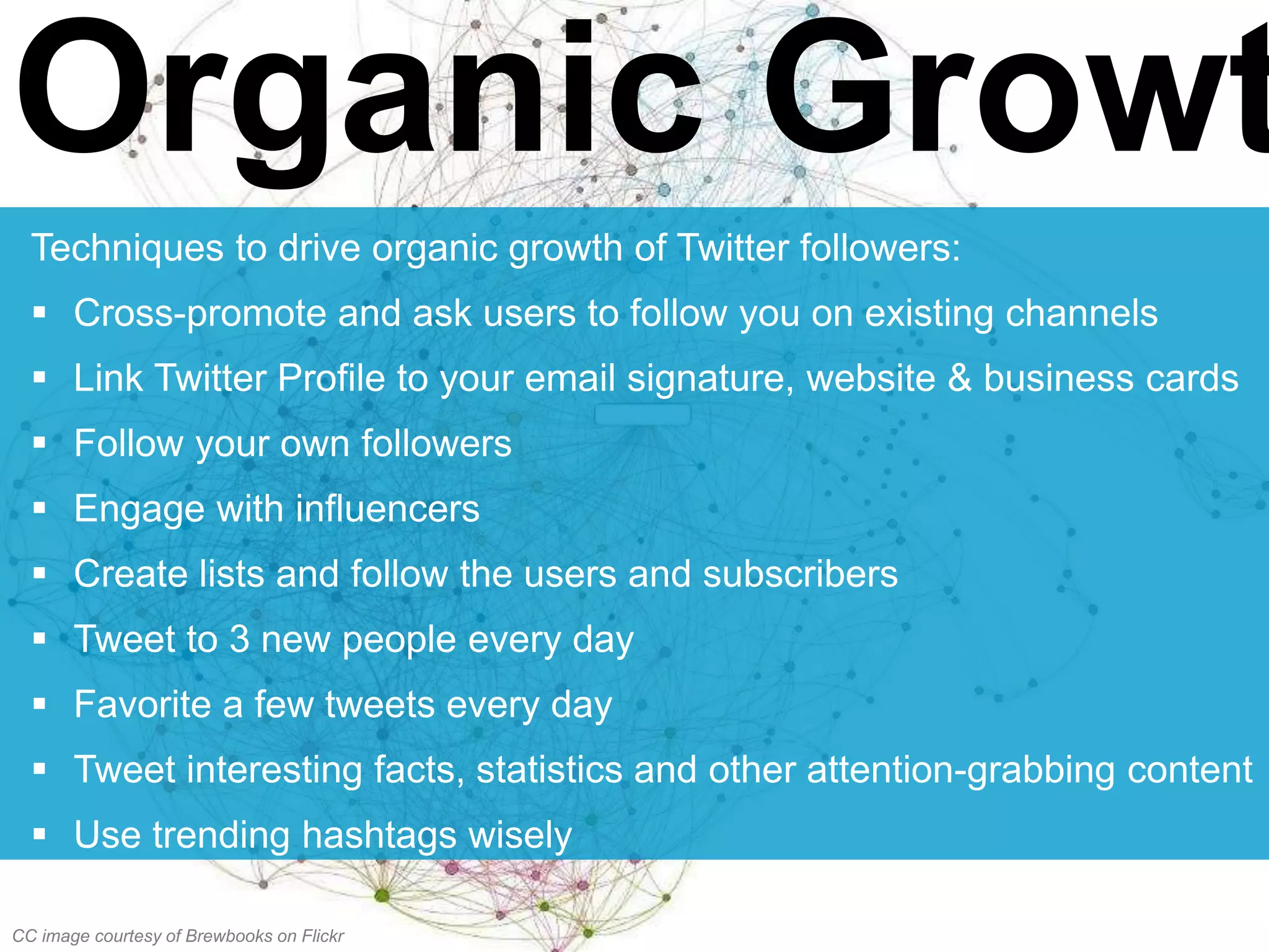 Organic Growt
Techniques to drive organic growth of Twitter followers:
 Cross-promote and ask users to follow you on existing channels
 Link Twitter Profile to your email signature, website & business cards
 Follow your own followers
 Engage with influencers
 Create lists and follow the users and subscribers
 Tweet to 3 new people every day
 Favorite a few tweets every day
 Tweet interesting facts, statistics and other attention-grabbing content
 Use trending hashtags wisely
CC image courtesy of Brewbooks on Flickr
 
