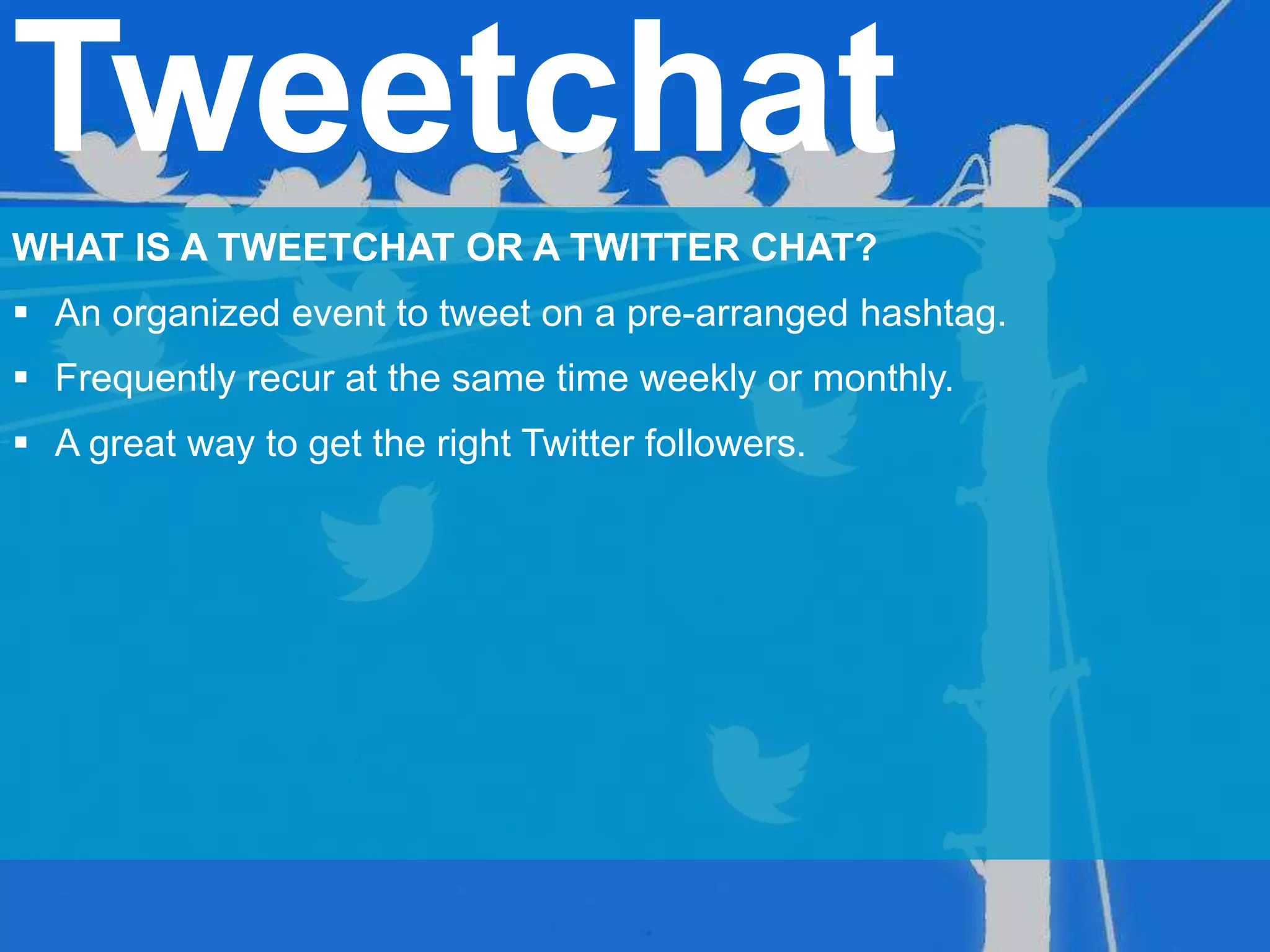 Tweetchat
WHAT IS A TWEETCHAT OR A TWITTER CHAT?
 An organized event to tweet on a pre-arranged hashtag.
 Frequently recur at the same time weekly or monthly.
 A great way to get the right Twitter followers.
 