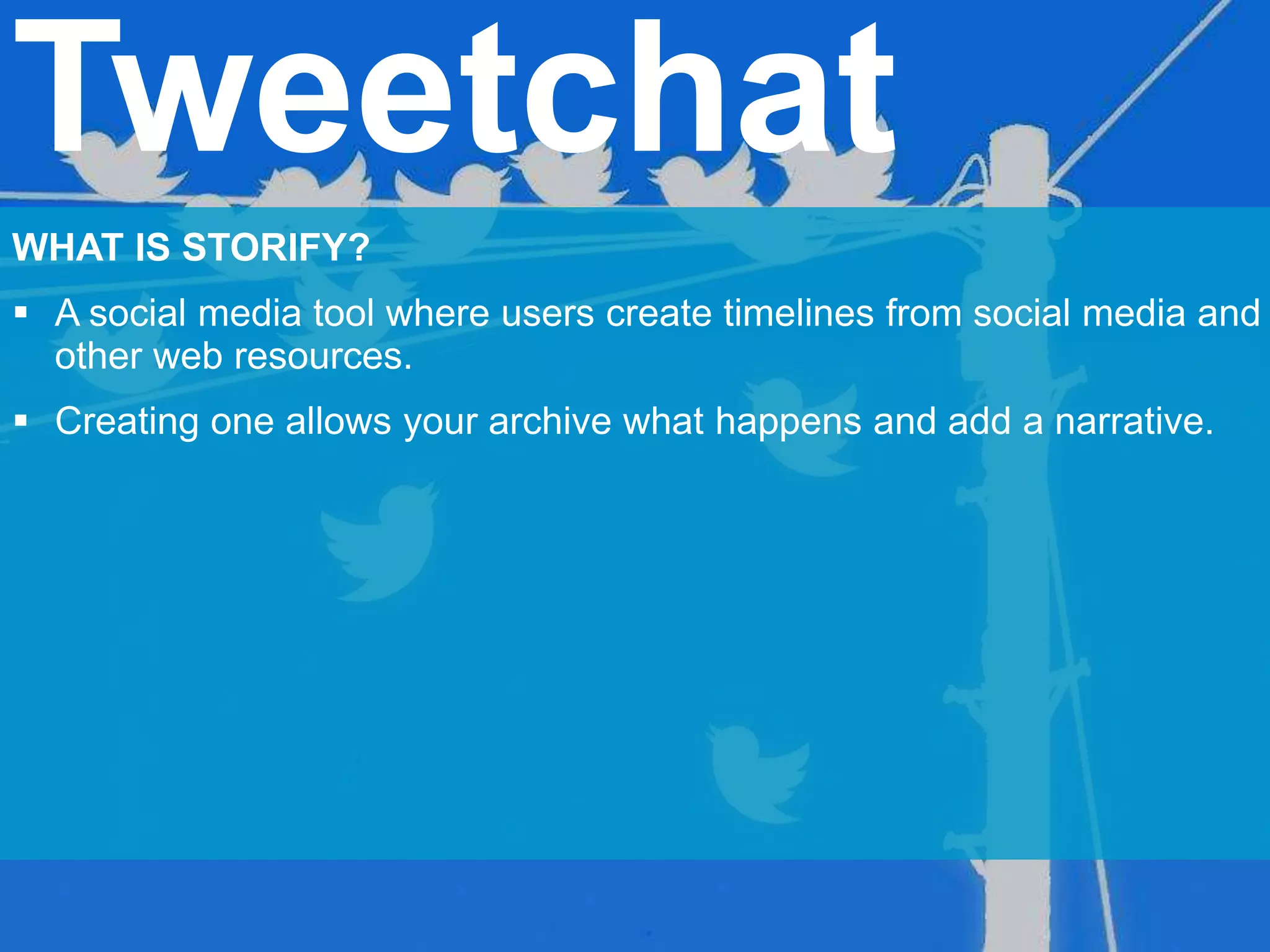 Tweetchat
WHAT IS STORIFY?
 A social media tool where users create timelines from social media and
other web resources.
 Creating one allows your archive what happens and add a narrative.
 