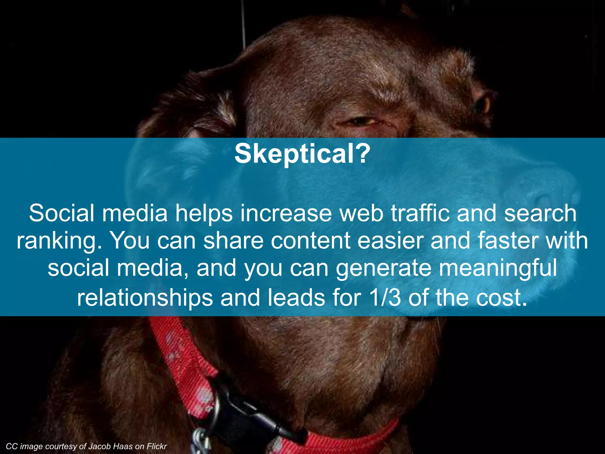 Skeptical?
Social media helps increase web traffic and search
ranking. You can share content easier and faster with
social media, and you can generate meaningful
relationships and leads for 1/3 of the cost.
CC image courtesy of Jacob Haas on Flickr
 