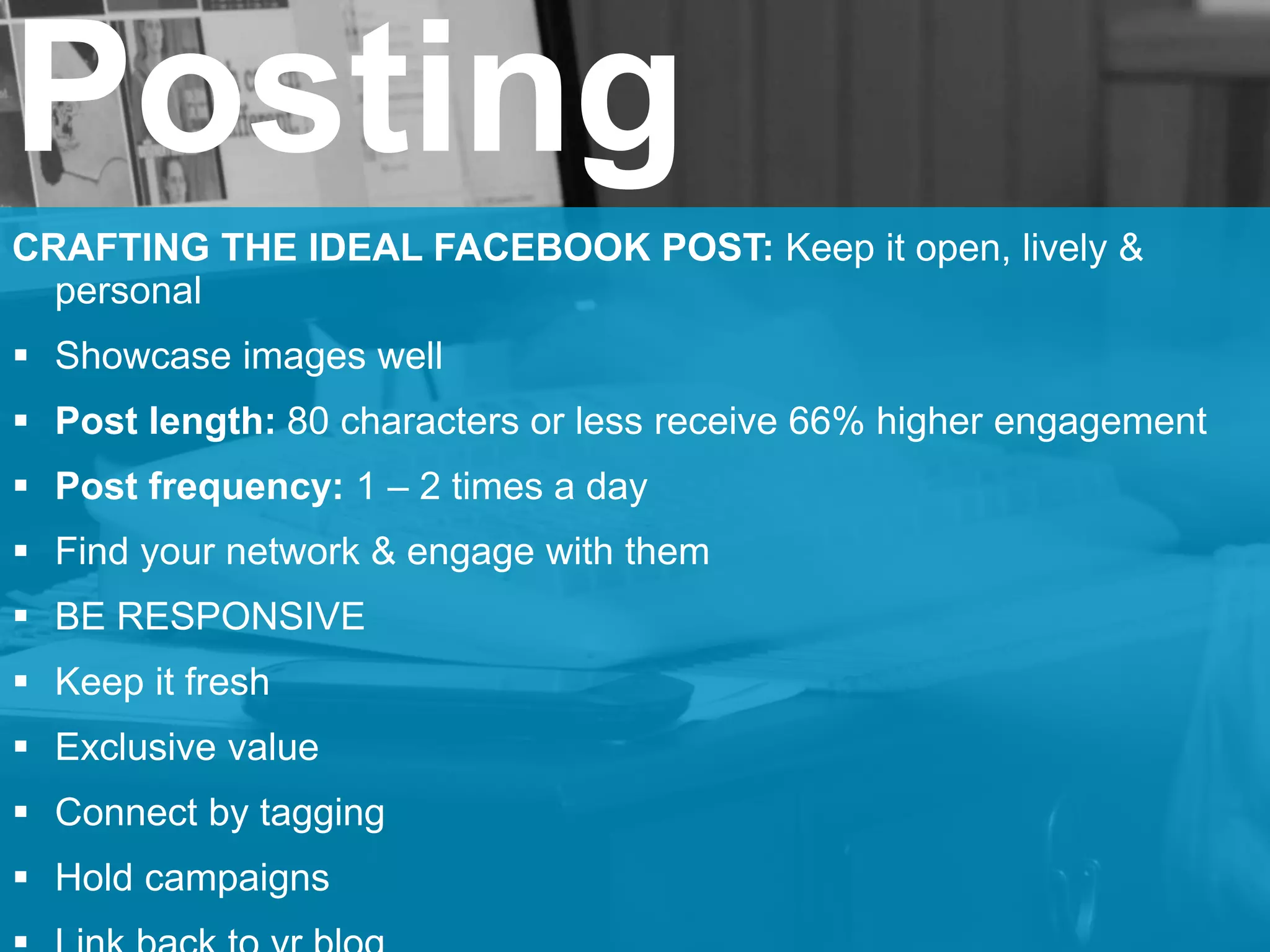 Posting
CRAFTING THE IDEAL FACEBOOK POST: Keep it open, lively &
personal
 Showcase images well
 Post length: 80 characters or less receive 66% higher engagement
 Post frequency: 1 – 2 times a day
 Find your network & engage with them
 BE RESPONSIVE
 Keep it fresh
 Exclusive value
 Connect by tagging
 Hold campaigns
 