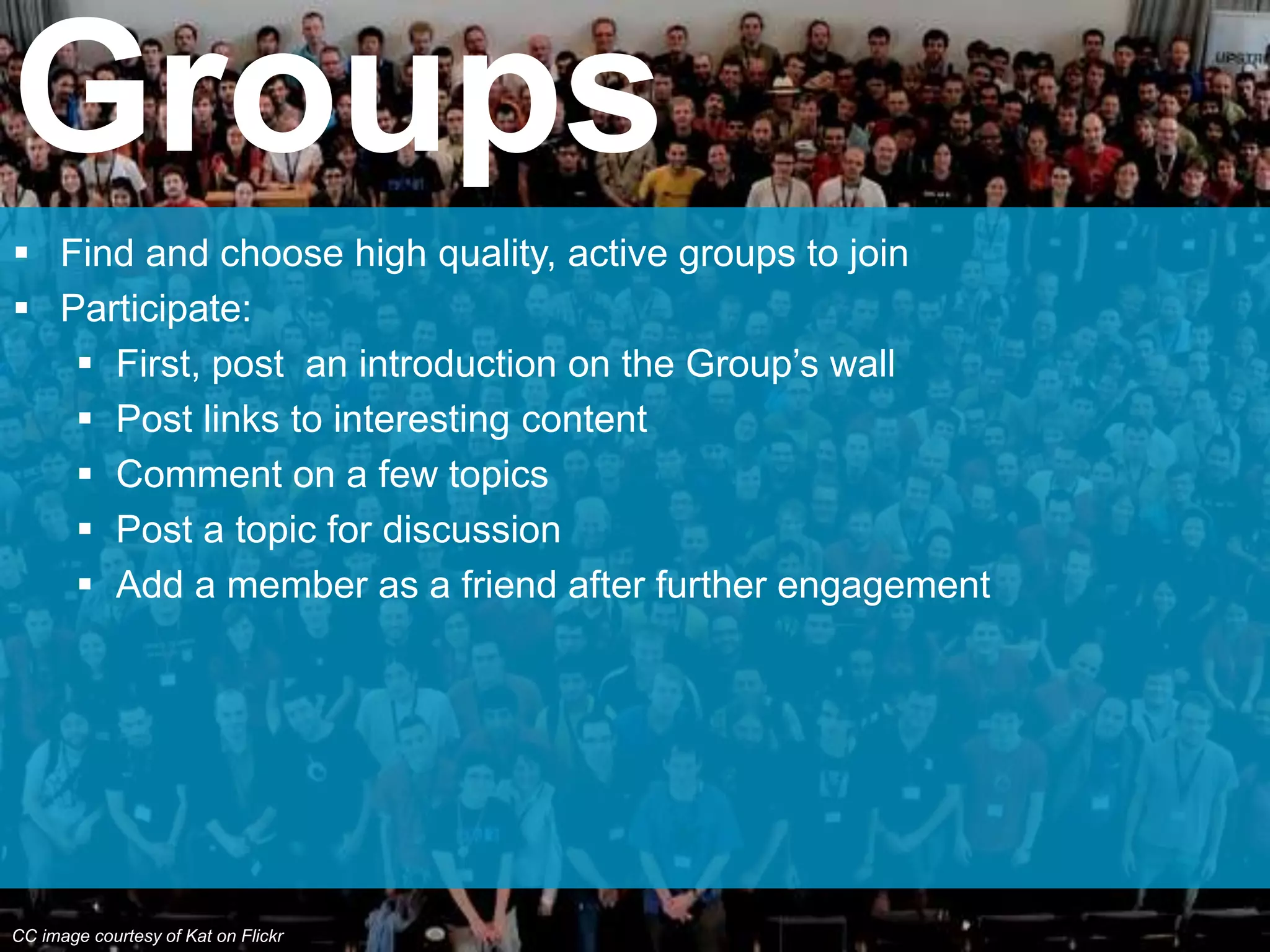  Find and choose high quality, active groups to join
 Participate:
 First, post an introduction on the Group’s wall
 Post links to interesting content
 Comment on a few topics
 Post a topic for discussion
 Add a member as a friend after further engagement
Groups
CC image courtesy of Kat on Flickr
 