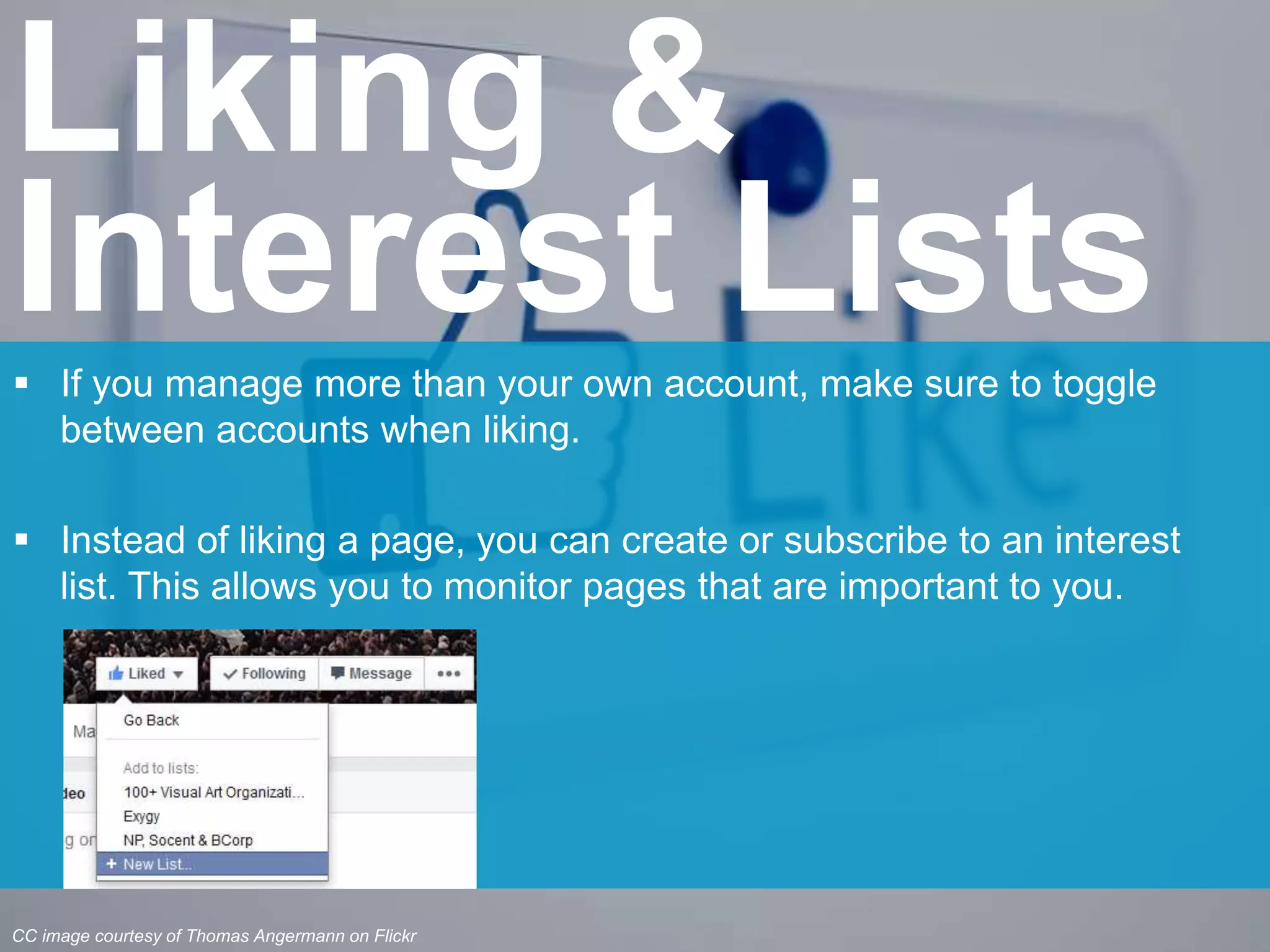  If you manage more than your own account, make sure to toggle
between accounts when liking.
 Instead of liking a page, you can create or subscribe to an interest
list. This allows you to monitor pages that are important to you.
Liking &
Interest Lists
CC image courtesy of Thomas Angermann on Flickr
 