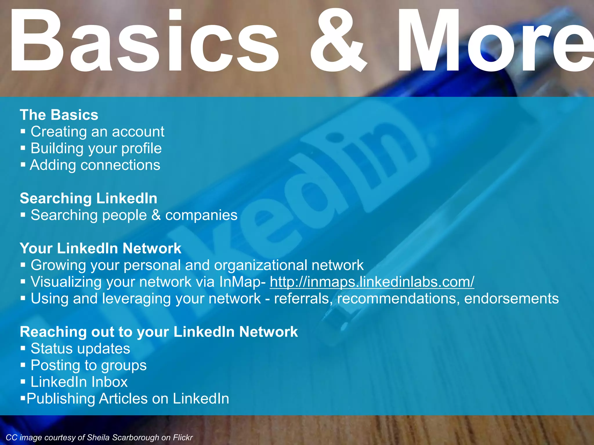 The Basics
 Creating an account
 Building your profile
 Adding connections
Searching LinkedIn
 Searching people & companies
Your LinkedIn Network
 Growing your personal and organizational network
 Visualizing your network via InMap- http://inmaps.linkedinlabs.com/
 Using and leveraging your network - referrals, recommendations, endorsements
Reaching out to your LinkedIn Network
 Status updates
 Posting to groups
 LinkedIn Inbox
Publishing Articles on LinkedIn
Basics & More
CC image courtesy of Sheila Scarborough on Flickr
 