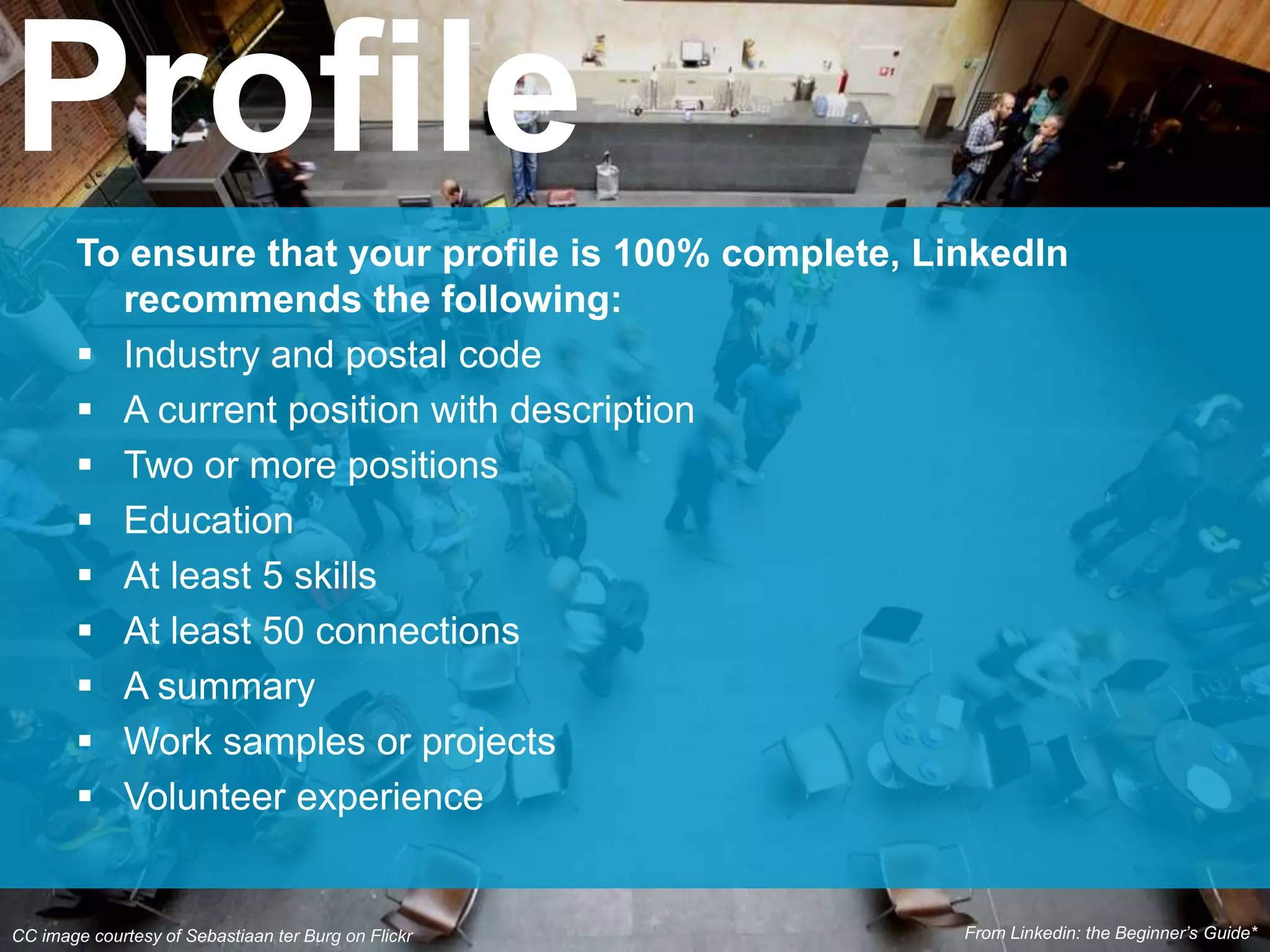 To ensure that your profile is 100% complete, LinkedIn
recommends the following:
 Industry and postal code
 A current position with description
 Two or more positions
 Education
 At least 5 skills
 At least 50 connections
 A summary
 Work samples or projects
 Volunteer experience
Profile
CC image courtesy of Sebastiaan ter Burg on Flickr From Linkedin: the Beginner’s Guide*
 