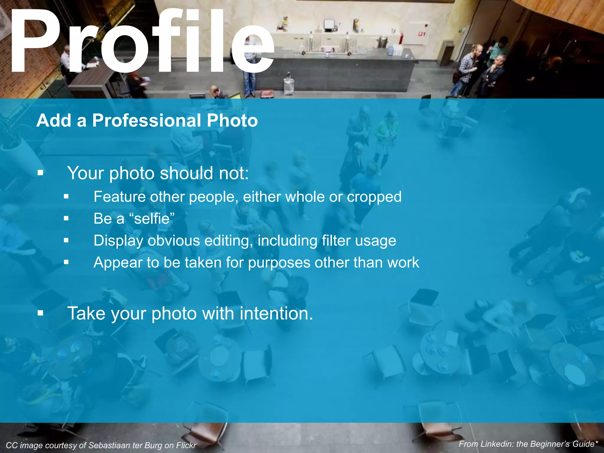 CC image courtesy of Sebastiaan ter Burg on Flickr
Add a Professional Photo
 Your photo should not:
 Feature other people, either whole or cropped
 Be a “selfie”
 Display obvious editing, including filter usage
 Appear to be taken for purposes other than work
 Take your photo with intention.
Profile
From Linkedin: the Beginner’s Guide*
 