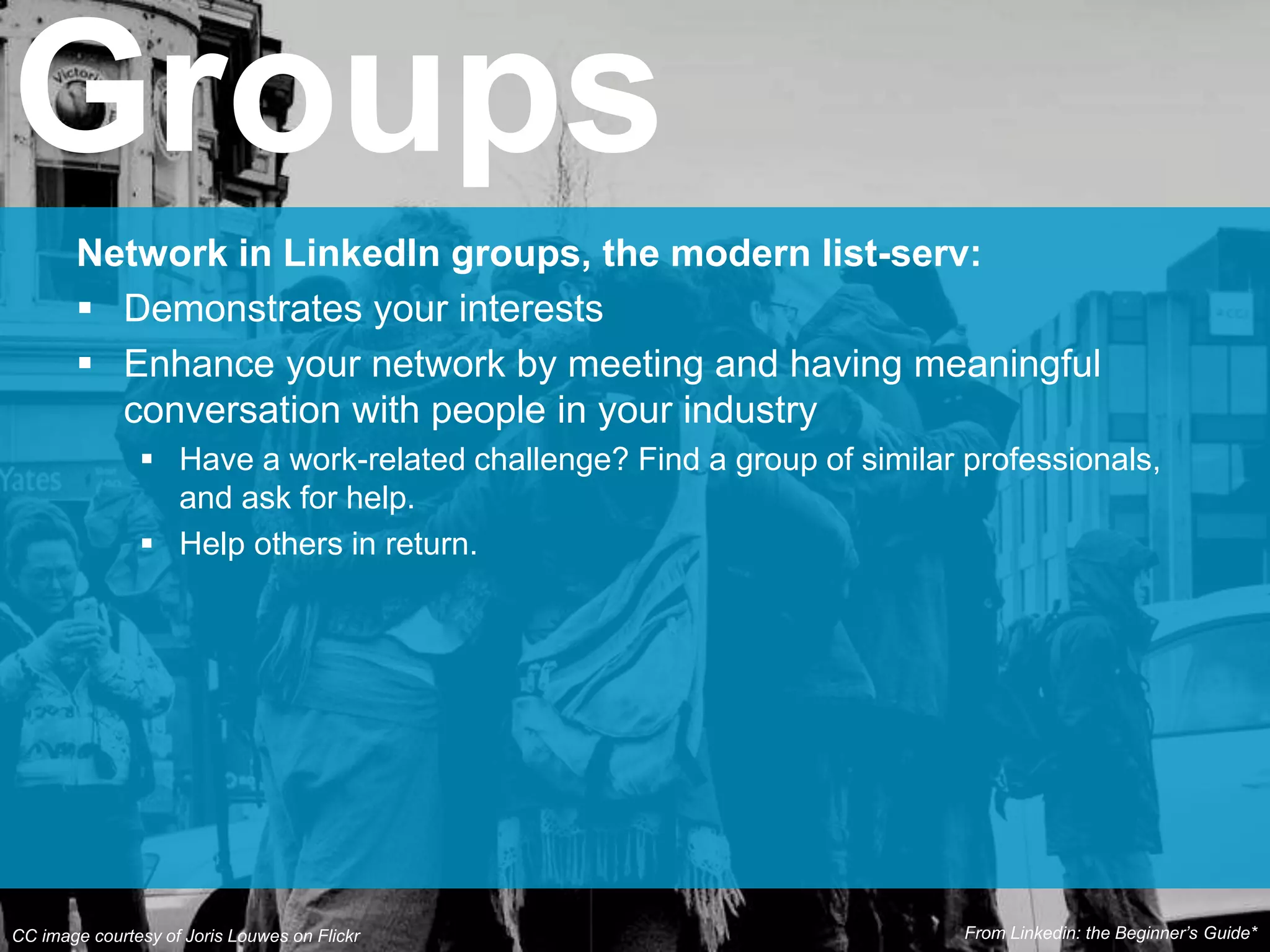 Network in LinkedIn groups, the modern list-serv:
 Demonstrates your interests
 Enhance your network by meeting and having meaningful
conversation with people in your industry
 Have a work-related challenge? Find a group of similar professionals,
and ask for help.
 Help others in return.
Groups
CC image courtesy of Joris Louwes on Flickr From Linkedin: the Beginner’s Guide*
 