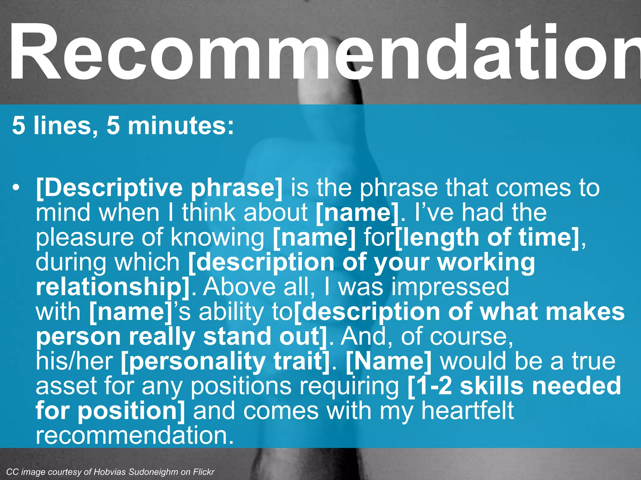 5 lines, 5 minutes:
• [Descriptive phrase] is the phrase that comes to
mind when I think about [name]. I’ve had the
pleasure of knowing [name] for[length of time],
during which [description of your working
relationship]. Above all, I was impressed
with [name]’s ability to[description of what makes
person really stand out]. And, of course,
his/her [personality trait]. [Name] would be a true
asset for any positions requiring [1-2 skills needed
for position] and comes with my heartfelt
recommendation.
Recommendation
CC image courtesy of Hobvias Sudoneighm on Flickr
 
