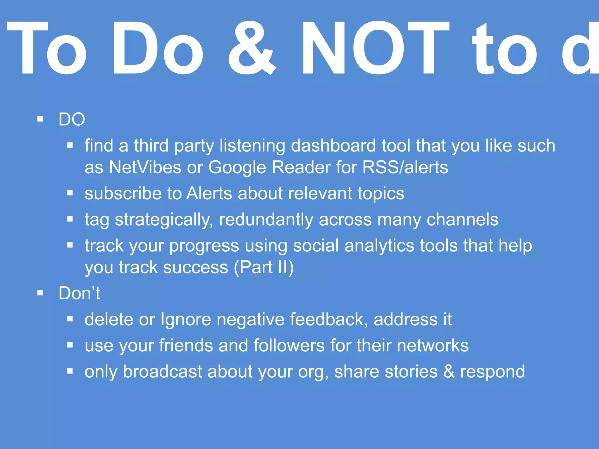  DO
 find a third party listening dashboard tool that you like such
as NetVibes or Google Reader for RSS/alerts
 subscribe to Alerts about relevant topics
 tag strategically, redundantly across many channels
 track your progress using social analytics tools that help
you track success (Part II)
 Don’t
 delete or Ignore negative feedback, address it
 use your friends and followers for their networks
 only broadcast about your org, share stories & respond
To Do & NOT to d
 