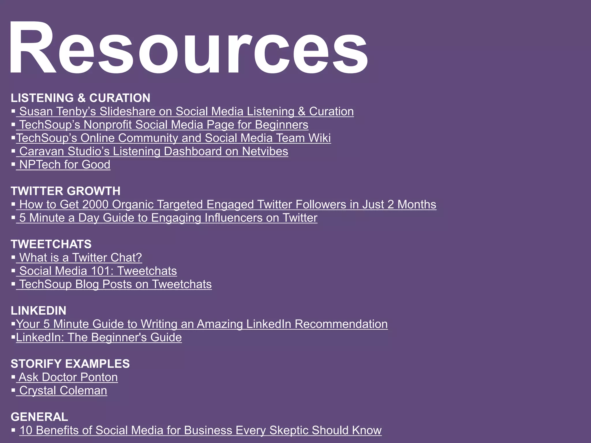 LISTENING & CURATION
 Susan Tenby’s Slideshare on Social Media Listening & Curation
 TechSoup’s Nonprofit Social Media Page for Beginners
TechSoup’s Online Community and Social Media Team Wiki
 Caravan Studio’s Listening Dashboard on Netvibes
 NPTech for Good
TWITTER GROWTH
 How to Get 2000 Organic Targeted Engaged Twitter Followers in Just 2 Months
 5 Minute a Day Guide to Engaging Influencers on Twitter
TWEETCHATS
 What is a Twitter Chat?
 Social Media 101: Tweetchats
 TechSoup Blog Posts on Tweetchats
LINKEDIN
Your 5 Minute Guide to Writing an Amazing LinkedIn Recommendation
LinkedIn: The Beginner's Guide
STORIFY EXAMPLES
 Ask Doctor Ponton
 Crystal Coleman
GENERAL
 10 Benefits of Social Media for Business Every Skeptic Should Know
Resources
 
