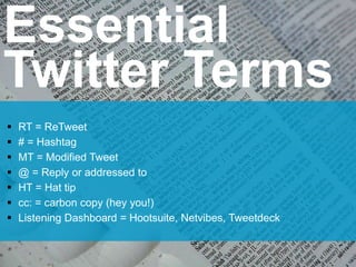 Essential
Twitter Terms
 RT = ReTweet
 # = Hashtag
 MT = Modified Tweet
 @ = Reply or addressed to
 HT = Hat tip
 cc: = carbon copy (hey you!)
 Listening Dashboard = Hootsuite, Netvibes, Tweetdeck
 