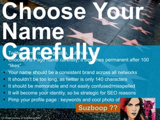  Twitter name is changeable, but think first
 Choose FB Page name carefully; it becomes permanent after 100
“likes”
 Your name should be a consistent brand across all networks
 It shouldn’t be too long, as twitter is only 140 characters
 It should be memorable and not easily confused/misspelled
 It will become your identity, so be strategic for SEO reasons
 Pimp your profile page : keywords and cool photo of you
Choose Your
Name
Carefully
CC image courtesy of Smerikal on Flickr
 