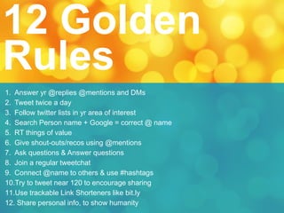 1. Answer yr @replies @mentions and DMs
2. Tweet twice a day
3. Follow twitter lists in yr area of interest
4. Search Person name + Google = correct @ name
5. RT things of value
6. Give shout-outs/recos using @mentions
7. Ask questions & Answer questions
8. Join a regular tweetchat
9. Connect @name to others & use #hashtags
10.Try to tweet near 120 to encourage sharing
11.Use trackable Link Shorteners like bit.ly
12. Share personal info, to show humanity
12 Golden
Rules
 
