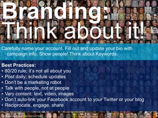 Carefully name your account. Fill out and update your bio with
campaign info. Show people! Think about Keywords.
Best Practices:
• 80/20 rule; it’s not all about you
• Post daily; schedule updates
• Don’t be a marketing robot
• Talk with people, not at people
• Vary content: text, video, images
• Don’t auto-link your Facebook account to your Twitter or your blog
• Reciprocate, engage, share
Branding:
Think about it!
CC image courtesy of Fran Simo on Flickr
 