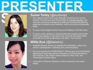 Susan Tenby (@suzboop)
Willie Kuo (@freewirry)
PRESENTER
S
 Assistant Director at the Los Angeles Art Association, where she
works in development, marketing and communications.
 Previous experience at EMERGENCY USA as part of an Americorps
fellowship through New Sector's Residency in Social Enterprise in
San Francisco; the Clinton Global Initiative in New York; and
ThinkImpact in South Africa.
 Volunteers at Caravan Studios in online community and social
media.
 The original Online Community Manager TechSoup and current
Director of Community and Partnerships for Caravan Studios, she
uses her community management skills and social media listening
expertise to analyze social networks, build community and generate
leads.
 Founder of the largest Online Community Meetup in the Bay Area.
 Frequent public speaker on social media best practices and online
community strategy. In her spare time, she runs the social media
channels for the iconic all-women rock band, The Go-Go's.
 