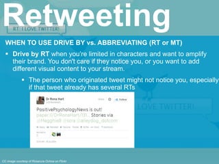 WHEN TO USE DRIVE BY vs. ABBREVIATING (RT or MT)
 Drive by RT when you’re limited in characters and want to amplify
their brand. You don't care if they notice you, or you want to add
different visual content to your stream.
 The person who originated tweet might not notice you, especially
if that tweet already has several RTs
Retweeting
CC image courtesy of Rosarura Ochoa on Flickr
 