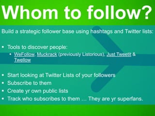 Build a strategic follower base using hashtags and Twitter lists:
 Tools to discover people:
 WeFollow, Muckrack (previously Listorious), Just Tweetit &
Twellow
 Start looking at Twitter Lists of your followers
 Subscribe to them
 Create yr own public lists
 Track who subscribes to them … They are yr superfans.
Whom to follow?
 