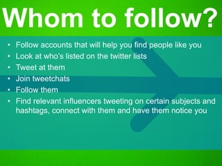 • Follow accounts that will help you find people like you
• Look at who’s listed on the twitter lists
• Tweet at them
• Join tweetchats
• Follow them
• Find relevant influencers tweeting on certain subjects and
hashtags, connect with them and have them notice you
Whom to follow?
 