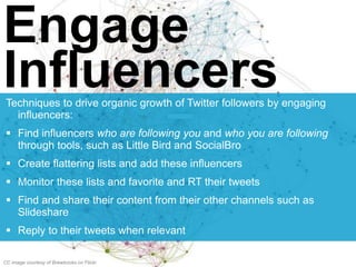 Engage
InfluencersTechniques to drive organic growth of Twitter followers by engaging
influencers:
 Find influencers who are following you and who you are following
through tools, such as Little Bird and SocialBro
 Create flattering lists and add these influencers
 Monitor these lists and favorite and RT their tweets
 Find and share their content from their other channels such as
Slideshare
 Reply to their tweets when relevant
CC image courtesy of Brewbooks on Flickr
 