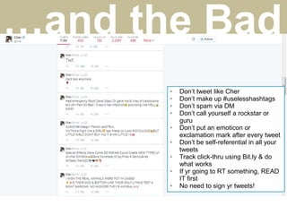 • Don’t tweet like Cher
• Don’t make up #uselesshashtags
• Don’t spam via DM
• Don’t call yourself a rockstar or
guru
• Don’t put an emoticon or
exclamation mark after every tweet
• Don’t be self-referential in all your
tweets
• Track click-thru using Bit.ly & do
what works
• If yr going to RT something, READ
IT first
• No need to sign yr tweets!
…and the Bad
 