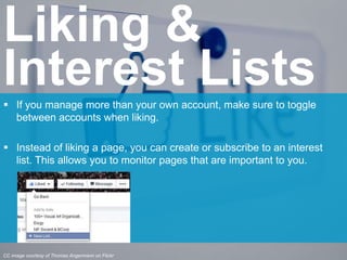  If you manage more than your own account, make sure to toggle
between accounts when liking.
 Instead of liking a page, you can create or subscribe to an interest
list. This allows you to monitor pages that are important to you.
Liking &
Interest Lists
CC image courtesy of Thomas Angermann on Flickr
 