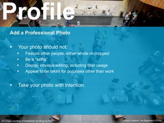 CC image courtesy of Sebastiaan ter Burg on Flickr
Add a Professional Photo
 Your photo should not:
 Feature other people, either whole or cropped
 Be a “selfie”
 Display obvious editing, including filter usage
 Appear to be taken for purposes other than work
 Take your photo with intention.
Profile
From Linkedin: the Beginner’s Guide*
 