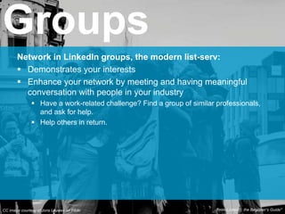 Network in LinkedIn groups, the modern list-serv:
 Demonstrates your interests
 Enhance your network by meeting and having meaningful
conversation with people in your industry
 Have a work-related challenge? Find a group of similar professionals,
and ask for help.
 Help others in return.
Groups
CC image courtesy of Joris Louwes on Flickr From Linkedin: the Beginner’s Guide*
 