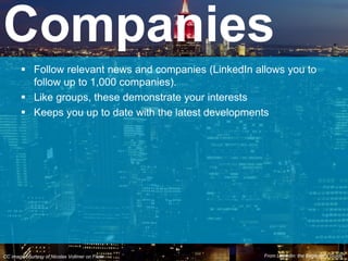  Follow relevant news and companies (LinkedIn allows you to
follow up to 1,000 companies).
 Like groups, these demonstrate your interests
 Keeps you up to date with the latest developments
Companies
CC image courtesy of Nicolas Vollmer on Flickr From Linkedin: the Beginner’s Guide*
 
