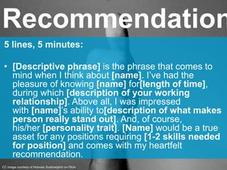 5 lines, 5 minutes:
• [Descriptive phrase] is the phrase that comes to
mind when I think about [name]. I’ve had the
pleasure of knowing [name] for[length of time],
during which [description of your working
relationship]. Above all, I was impressed
with [name]’s ability to[description of what makes
person really stand out]. And, of course,
his/her [personality trait]. [Name] would be a true
asset for any positions requiring [1-2 skills needed
for position] and comes with my heartfelt
recommendation.
Recommendation
CC image courtesy of Hobvias Sudoneighm on Flickr
 