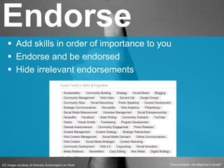 CC image courtesy of Hobvias Sudoneighm on Flickr
 Add skills in order of importance to you
 Endorse and be endorsed
 Hide irrelevant endorsements
Endorse
From Linkedin: the Beginner’s Guide*
 