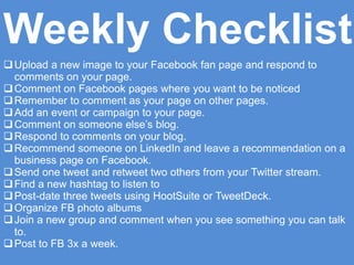 Upload a new image to your Facebook fan page and respond to
comments on your page.
Comment on Facebook pages where you want to be noticed
Remember to comment as your page on other pages.
Add an event or campaign to your page.
Comment on someone else’s blog.
Respond to comments on your blog.
Recommend someone on LinkedIn and leave a recommendation on a
business page on Facebook.
Send one tweet and retweet two others from your Twitter stream.
Find a new hashtag to listen to
Post-date three tweets using HootSuite or TweetDeck.
Organize FB photo albums
Join a new group and comment when you see something you can talk
to.
Post to FB 3x a week.
Weekly Checklist
 