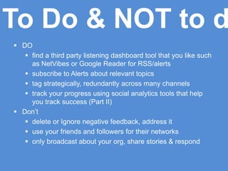  DO
 find a third party listening dashboard tool that you like such
as NetVibes or Google Reader for RSS/alerts
 subscribe to Alerts about relevant topics
 tag strategically, redundantly across many channels
 track your progress using social analytics tools that help
you track success (Part II)
 Don’t
 delete or Ignore negative feedback, address it
 use your friends and followers for their networks
 only broadcast about your org, share stories & respond
To Do & NOT to d
 