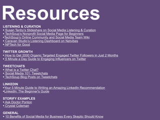LISTENING & CURATION
 Susan Tenby’s Slideshare on Social Media Listening & Curation
 TechSoup’s Nonprofit Social Media Page for Beginners
TechSoup’s Online Community and Social Media Team Wiki
 Caravan Studio’s Listening Dashboard on Netvibes
 NPTech for Good
TWITTER GROWTH
 How to Get 2000 Organic Targeted Engaged Twitter Followers in Just 2 Months
 5 Minute a Day Guide to Engaging Influencers on Twitter
TWEETCHATS
 What is a Twitter Chat?
 Social Media 101: Tweetchats
 TechSoup Blog Posts on Tweetchats
LINKEDIN
Your 5 Minute Guide to Writing an Amazing LinkedIn Recommendation
LinkedIn: The Beginner's Guide
STORIFY EXAMPLES
 Ask Doctor Ponton
 Crystal Coleman
GENERAL
 10 Benefits of Social Media for Business Every Skeptic Should Know
Resources
 