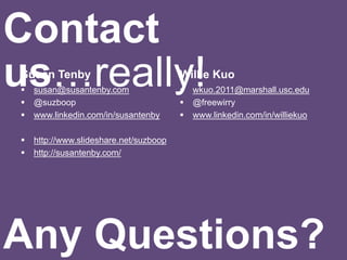 Susan Tenby
 susan@susantenby.com
 @suzboop
 www.linkedin.com/in/susantenby
 http://www.slideshare.net/suzboop
 http://susantenby.com/
Willie Kuo
 wkuo.2011@marshall.usc.edu
 @freewirry
 www.linkedin.com/in/williekuo
Contact
us…really!
Any Questions?
 