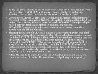  Today the game is found in one of every three American homes, ranging from a
Junior edition to a CD-ROM with many versions in between including:
Standard, Deluxe with turntable, Deluxe Travel, Spanish and French.
 Competitive SCRABBLE game play is widely popular much in the manner of
chess and bridge. Every year, a National SCRABBLE® Championship is held in a
major US city, and on alternate years the World SCRABBLE® Championship is
hosted between Hasbro and Mattel. In addition, the National
SCRABBLE® Association sanctions over 180 tournaments and more than
200 clubs in the US and Canada.
 The next generation of SCRABBLE players is steadily growing with over a half
million kids playing the game in more than 18,000 schools nationwide through
the School SCRABBLE Program. Hundreds of these students currently compete
in state and regional championships across the country. The first annual
National School SCRABBLE®Championship was held in Boston on April 26,
2003. Classrooms can also subscribe to the School SCRABBLE® News which
includes a teacher edition complete with tested ideas and a lesson plan
designed to meet nationally mandated educational goals, and a student issue
chock full of feature stories and puzzles.
 Alfred Mosher Butts enjoyed playing the SCRABBLE game with family and
friends to the end of his life. He passed away in April 1993 at the age of 93.
 