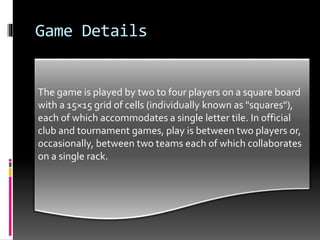 Game Details
 The board is marked with "premium" squares, which
multiply the number of points awarded: eight dark red
"triple-word" squares, 17 pink "double-word" squares, of
which one, the center square (H8), is marked with a star
or other symbol; 12 dark blue "triple-letter" squares, and
24 light blue "double-letter" squares. In 2008, Hasbro
changed the colors of the premium squares to orange for
TW, red for DW, blue for DL, and green forTL. Despite
this, the original premium square color scheme is still the
preferred scheme for Scrabble boards used in
tournaments.
The game is played by two to four players on a square board
with a 15×15 grid of cells (individually known as "squares"),
each of which accommodates a single letter tile. In official
club and tournament games, play is between two players or,
occasionally, between two teams each of which collaborates
on a single rack.
 