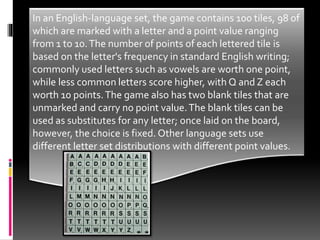  Tiles are usually made of wood or plastic and are 19 by 19
millimeters (0.75 in × 0.75 in) square and 4 mm (0.16 in)
thick, making them slightly smaller than the squares on
the board. Only the rosewood tiles of the deluxe edition
varies the width up to 2 mm (0.08 in) for different letters.
Travelling versions of the game often have smaller tiles
(e.g. 13 mm × 13 mm (0.51 in × 0.51 in)); sometimes they
are magnetic to keep them in place.The capital letter is
printed in black at the centre of the tile face and the
letter's point value printed in a smaller font at the
bottom right corner.
In an English-language set, the game contains 100 tiles, 98 of
which are marked with a letter and a point value ranging
from 1 to 10.The number of points of each lettered tile is
based on the letter's frequency in standard English writing;
commonly used letters such as vowels are worth one point,
while less common letters score higher, with Q and Z each
worth 10 points.The game also has two blank tiles that are
unmarked and carry no point value.The blank tiles can be
used as substitutes for any letter; once laid on the board,
however, the choice is fixed. Other language sets use
different letter set distributions with different point values.
 