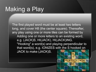 Making a Play
 Playing perpendicular to a word, e.g. JACK,
then YEU(K)Y through the K.
 Playing parallel to a word(s) forming several
short words, e.g. JACK, then CON played
under that to make (J)O and (A)N.
 Any combination of these is allowed in a
play, given that all the letters placed on the
board in one play lie in one row or column
and are connected by a main word. Plays
must read either left-right or top-bottom.
Diagonal plays are not allowed.
The first played word must be at least two letters
long, and cover H8 (the center square). Thereafter,
any play using one or more tiles can be formed by
Adding one or more letters to an existing word,
e.g. (JACK)S, HI(JACK), HI(JACK)ING.
"Hooking" a word(s) and playing perpendicular to
that word(s), e.g. IONIZES with the S hooked on
JACK to make (JACK)S.
 